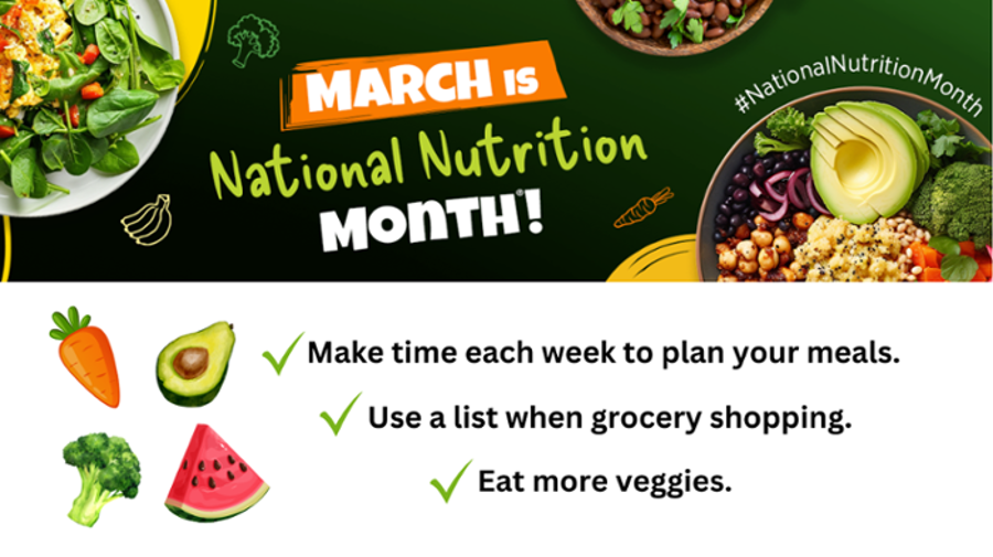 March is National Nutrition Month! Make time each week to plan your meals. Use a list when grocery shopping. Eat more veggies.